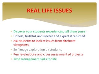  Discover your students experiences, tell them yours
 Honest, truthful, and sincere and expect it returned
 Ask students to look at issues from alternate
viewpoints
 Self-image exploration by students
 Peer evaluations and cross assessment of projects
 Time management skills for life
REAL LIFE ISSUES
 