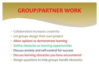  Collaboration increases creativity
 Let groups design their own project
 Allow options to demonstrate learning
 Define obstacles as learning opportunities
 Discuss anxiety and self-control for success
 Discuss learning obstacles you have encountered
 Design questions to help groups handle obstacles
GROUP/PARTNER WORK
 