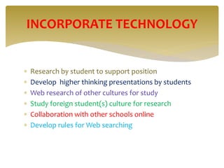  Research by student to support position
 Develop higher thinking presentations by students
 Web research of other cultures for study
 Study foreign student(s) culture for research
 Collaboration with other schools online
 Develop rules for Web searching
INCORPORATE TECHNOLOGY
 