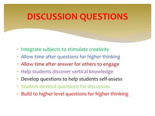  Integrate subjects to stimulate creativity
 Allow time after questions for higher thinking
 Allow time after answer for others to engage
 Help students discover vertical knowledge
 Develop questions to help students self-assess
 Student devised questions for discussion
 Build to higher level questions for higher thinking
DISCUSSION QUESTIONS
 