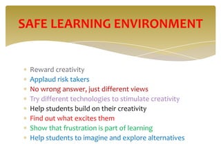SAFE LEARNING ENVIRONMENT


 Reward creativity
 Applaud risk takers
 No wrong answer, just different views
 Try different technologies to stimulate creativity
 Help students build on their creativity
 Find out what excites them
 Show that frustration is part of learning
 Help students to imagine and explore alternatives
 