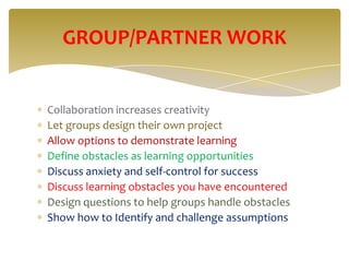 GROUP/PARTNER WORK


Collaboration increases creativity
Let groups design their own project
Allow options to demonstrate learning
Define obstacles as learning opportunities
Discuss anxiety and self-control for success
Discuss learning obstacles you have encountered
Design questions to help groups handle obstacles
Show how to Identify and challenge assumptions
 