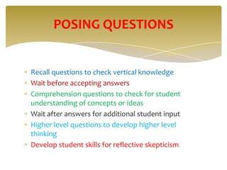 POSING QUESTIONS


Recall questions to check vertical knowledge
Wait before accepting answers
Comprehension questions to check for student
understanding of concepts or ideas
Wait after answers for additional student input
Higher level questions to develop higher level
thinking
Develop student skills for reflective skepticism
 