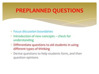 PREPLANNED QUESTIONS


Focus discussion boundaries
Introduction of new concepts – check for
understanding
Differentiate questions to aid students in using
different types of thinking
Devise questions to help students form, and then
question opinions
 