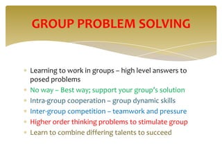 GROUP PROBLEM SOLVING


Learning to work in groups – high level answers to
posed problems
No way – Best way; support your group’s solution
Intra-group cooperation – group dynamic skills
Inter-group competition – teamwork and pressure
Higher order thinking problems to stimulate group
Learn to combine differing talents to succeed
 