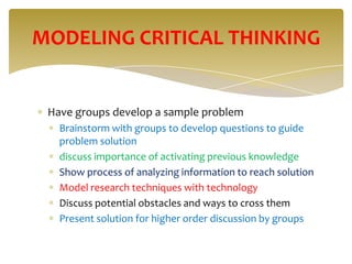 MODELING CRITICAL THINKING


 Have groups develop a sample problem
   Brainstorm with groups to develop questions to guide
   problem solution
   discuss importance of activating previous knowledge
   Show process of analyzing information to reach solution
   Model research techniques with technology
   Discuss potential obstacles and ways to cross them
   Present solution for higher order discussion by groups
 