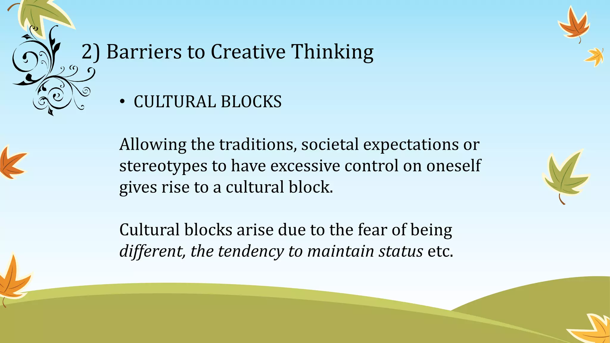 2) Barriers to Creative Thinking
• CULTURAL BLOCKS
Allowing the traditions, societal expectations or
stereotypes to have excessive control on oneself
gives rise to a cultural block.
Cultural blocks arise due to the fear of being
different, the tendency to maintain status etc.
 