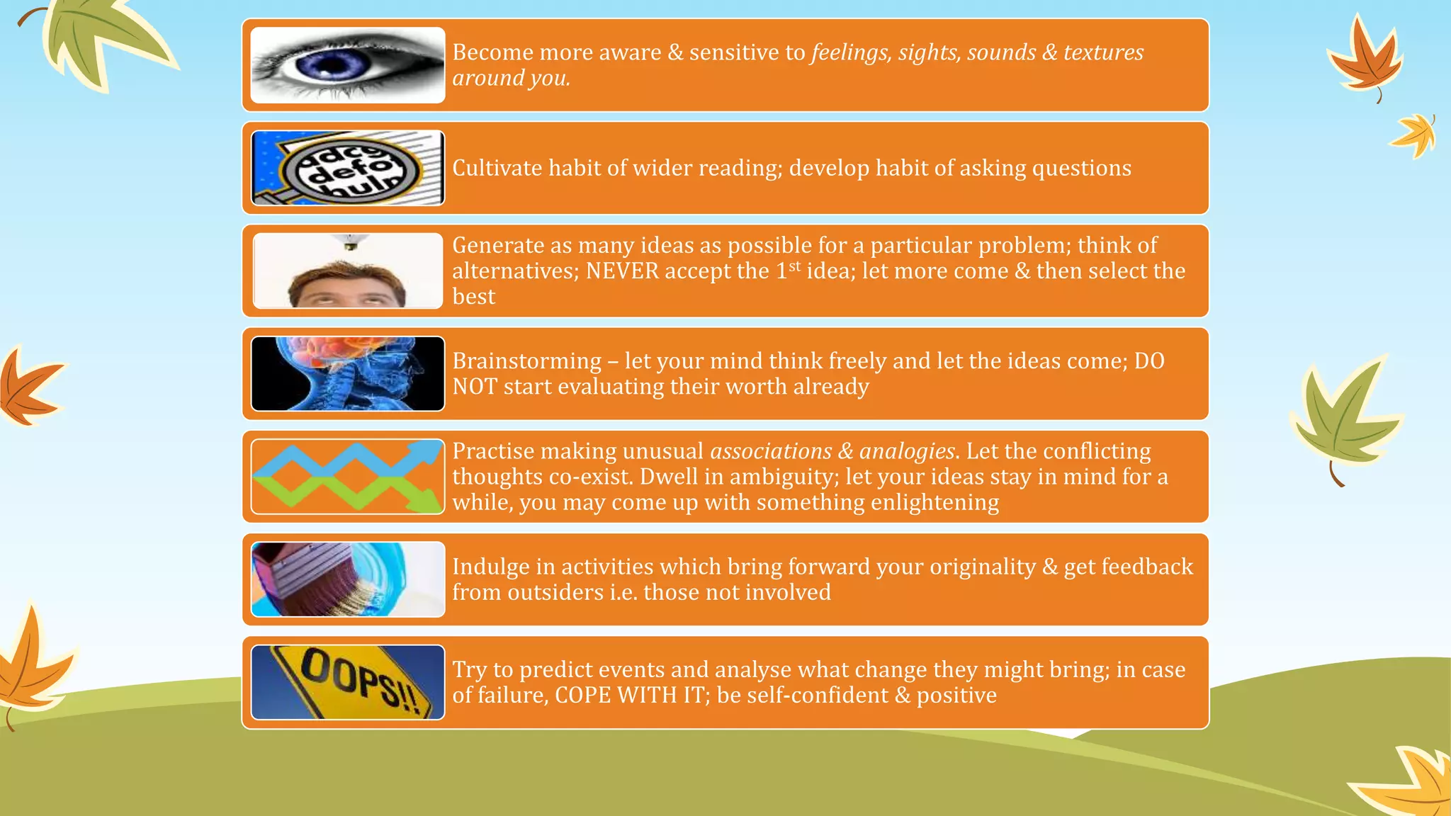 Become more aware & sensitive to feelings, sights, sounds & textures
around you.
Cultivate habit of wider reading; develop habit of asking questions
Generate as many ideas as possible for a particular problem; think of
alternatives; NEVER accept the 1st idea; let more come & then select the
best
Brainstorming – let your mind think freely and let the ideas come; DO
NOT start evaluating their worth already
Practise making unusual associations & analogies. Let the conflicting
thoughts co-exist. Dwell in ambiguity; let your ideas stay in mind for a
while, you may come up with something enlightening
Indulge in activities which bring forward your originality & get feedback
from outsiders i.e. those not involved
Try to predict events and analyse what change they might bring; in case
of failure, COPE WITH IT; be self-confident & positive
 