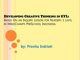 DEVELOPING CREATIVE THINKING IN EYL:

BASED ON AN INQUIRY LESSON FOR NURSERY 1 LEVEL
IN MINDCHAMPS PRESCHOOL INDONESIA.

by: Pravita Indriati

 