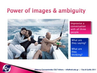 Improvise a conversation with all three people What are they saying? What are they thinking? @Marisa Constantinides CELT Athens - info@celt.edu.gr  /  City & Guilds 2011 