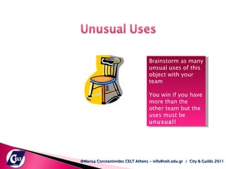 @Marisa Constantinides CELT Athens - info@celt.edu.gr  /  City & Guilds 2011 Brainstorm as many unsual uses of this object with your team You win if you have more than the other team but the uses must be  unusual!  