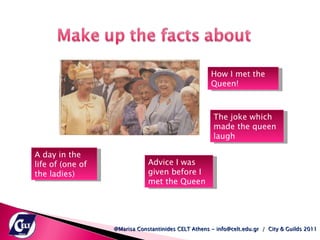 @Marisa Constantinides CELT Athens - info@celt.edu.gr  /  City & Guilds 2011 How I met the Queen! The joke which made the queen laugh A day in the life of (one of the ladies)  Advice I was given before I met the Queen  