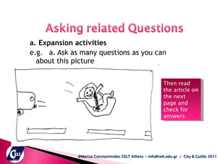 a. Expansion activities e.g. a. Ask as many questions as you can about this picture  @Marisa Constantinides CELT Athens - info@celt.edu.gr  /  City & Guilds 2011 Then read the article on the next page and check for answers  