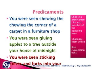 You were seen chewing the chewing the corner of a carpet in a furniture shop You were seen gluing apples to a tree outside your house at midnight You were seen sticking knives and forks into your front lawn  @Marisa Constantinides CELT Athens - info@celt.edu.gr  /  City & Guilds 2011 Choose a predicament for each member of the opposing team  Challenge them with it  Best explanation wins!  