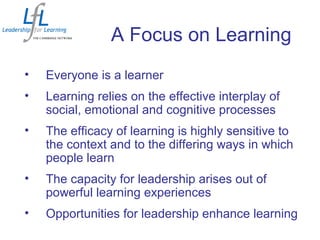 A Focus on Learning
• Everyone is a learner
• Learning relies on the effective interplay of
social, emotional and cognitive processes
• The efficacy of learning is highly sensitive to
the context and to the differing ways in which
people learn
• The capacity for leadership arises out of
powerful learning experiences
• Opportunities for leadership enhance learning
 