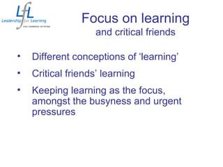 Focus on learning
and critical friends
• Different conceptions of ‘learning’
• Critical friends’ learning
• Keeping learning as the focus,
amongst the busyness and urgent
pressures
 