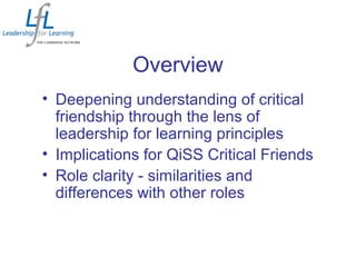 Overview
• Deepening understanding of critical
friendship through the lens of
leadership for learning principles
• Implications for QiSS Critical Friends
• Role clarity - similarities and
differences with other roles
 