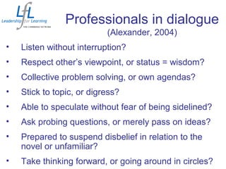 Professionals in dialogue
(Alexander, 2004)
• Listen without interruption?
• Respect other’s viewpoint, or status = wisdom?
• Collective problem solving, or own agendas?
• Stick to topic, or digress?
• Able to speculate without fear of being sidelined?
• Ask probing questions, or merely pass on ideas?
• Prepared to suspend disbelief in relation to the
novel or unfamiliar?
• Take thinking forward, or going around in circles?
 