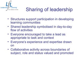 Sharing of leadership
• Structures support participation in developing
learning communities
• Shared leadership symbolised in day-to-day
flow of activities
• Everyone encouraged to take a lead as
appropriate to task and context
• Everyone’s experience and expertise drawn
on
• Collaborative activity across boundaries of
subject, role and status valued and promoted
 