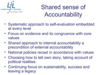 Shared sense of
Accountability
• Systematic approach to self-evaluation embedded
at every level
• Focus on evidence and its congruence with core
values
• Shared approach to internal accountability a
precondition of external accountability
• National policies recast in accordance with values
• Choosing how to tell own story, taking account of
political realities
• Continuing focus on sustainability, success and
leaving a legacy
 