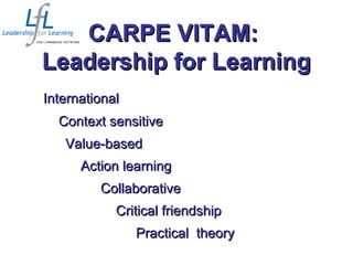 InternationalInternational
Context sensitiveContext sensitive
Value-basedValue-based
Action learningAction learning
CollaborativeCollaborative
Critical friendshipCritical friendship
Practical theoryPractical theory
CARPE VITAM:CARPE VITAM:
Leadership for LearningLeadership for Learning
 