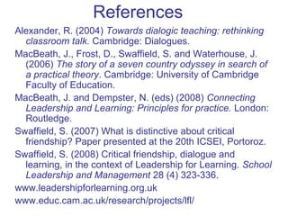 References
Alexander, R. (2004) Towards dialogic teaching: rethinking
classroom talk. Cambridge: Dialogues.
MacBeath, J., Frost, D., Swaffield, S. and Waterhouse, J.
(2006) The story of a seven country odyssey in search of
a practical theory. Cambridge: University of Cambridge
Faculty of Education.
MacBeath, J. and Dempster, N. (eds) (2008) Connecting
Leadership and Learning: Principles for practice. London:
Routledge.
Swaffield, S. (2007) What is distinctive about critical
friendship? Paper presented at the 20th ICSEI, Portoroz.
Swaffield, S. (2008) Critical friendship, dialogue and
learning, in the context of Leadership for Learning. School
Leadership and Management 28 (4) 323-336.
www.leadershipforlearning.org.uk
www.educ.cam.ac.uk/research/projects/lfl/
 