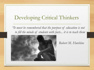 “It must be remembered that the purpose of education is not
to fill the minds of students with facts... it is to teach them
to think.”
Robert M. Hutchins
Developing Critical Thinkers
 