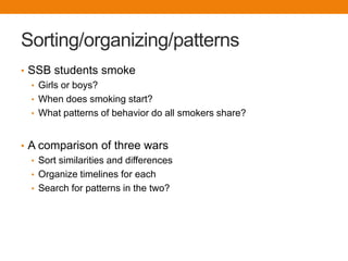 Sorting/organizing/patterns
• SSB students smoke
  • Girls or boys?
  • When does smoking start?
  • What patterns of behavior do all smokers share?



• A comparison of three wars
  • Sort similarities and differences
  • Organize timelines for each
  • Search for patterns in the two?
 