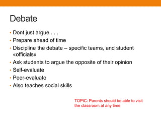 Debate
• Dont just argue . . .
• Prepare ahead of time
• Discipline the debate – specific teams, and student
    «officials»
•   Ask students to argue the opposite of their opinion
•   Self-evaluate
•   Peer-evaluate
•   Also teaches social skills

                              TOPIC: Parents should be able to visit
                              the classroom at any time
 