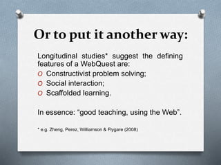 Or to put it another way:
Longitudinal studies* suggest the defining
features of a WebQuest are:
O Constructivist problem solving;
O Social interaction;
O Scaffolded learning.
In essence: “good teaching, using the Web”.
* e.g. Zheng, Perez, Williamson & Flygare (2008)
 