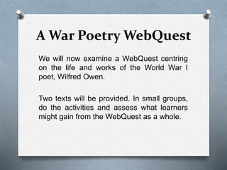 A War Poetry WebQuest
We will now examine a WebQuest centring
on the life and works of the World War I
poet, Wilfred Owen.
Two texts will be provided. In small groups,
do the activities and assess what learners
might gain from the WebQuest as a whole.
 
