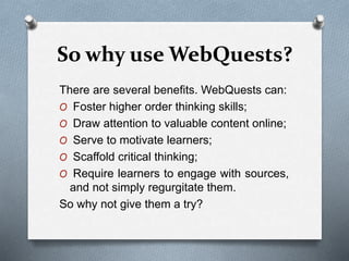 So why use WebQuests?
There are several benefits. WebQuests can:
O Foster higher order thinking skills;
O Draw attention to valuable content online;
O Serve to motivate learners;
O Scaffold critical thinking;
O Require learners to engage with sources,
and not simply regurgitate them.
So why not give them a try?
 