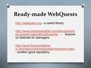 Ready-made WebQuests
http://webquest.org - a useful library
http://www.onestopenglish.com/teenagers/to
pic-based-materials/webquests/ - lessons
on festivals for teenagers
http://www.theconsultants-
e.com/resources/webquests/repository.aspx
- another good repository
 
