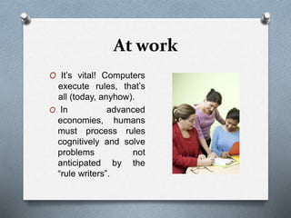 At work
O It’s vital! Computers
execute rules, that’s
all (today, anyhow).
O In advanced
economies, humans
must process rules
cognitively and solve
problems not
anticipated by the
“rule writers”.
 