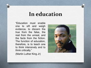 In education
“Education must enable
one to sift and weigh
evidence, to discern the
true from the false, the
real from the unreal, and
the facts from the fiction.
The function of education,
therefore, is to teach one
to think intensively and to
think critically.”
(Martin Luther King Jr)
 