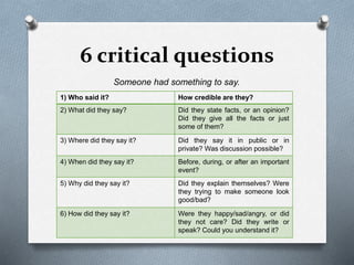 6 critical questions
Someone had something to say.
1) Who said it? How credible are they?
2) What did they say? Did they state facts, or an opinion?
Did they give all the facts or just
some of them?
3) Where did they say it? Did they say it in public or in
private? Was discussion possible?
4) When did they say it? Before, during, or after an important
event?
5) Why did they say it? Did they explain themselves? Were
they trying to make someone look
good/bad?
6) How did they say it? Were they happy/sad/angry, or did
they not care? Did they write or
speak? Could you understand it?
 