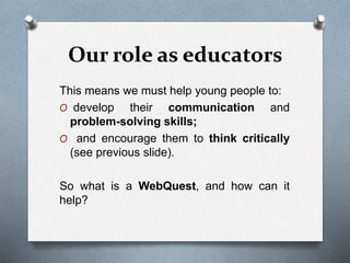 Our role as educators
This means we must help young people to:
O develop their communication and
problem-solving skills;
O and encourage them to think critically
(see previous slide).
So what is a WebQuest, and how can it
help?
 