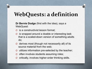 WebQuests: a definition
Dr Bernie Dodge (first with the idea), says a
WebQuest:
O is a constructivist lesson format;
O is wrapped around a doable or interesting task
that is a scaled-down version of something adults
do;
O derives most (though not necessarily all) of its
source material from the web;
O utilizes information pre-selected by the teacher;
O often involves students assuming roles;
O critically, involves higher-order thinking skills.
 
