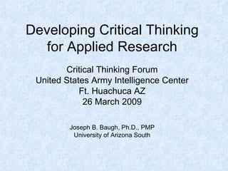 Developing Critical Thinking for Applied Research Critical Thinking Forum United States Army Intelligence Center Ft. Huachuca AZ 26 March 2009 Joseph B. Baugh, Ph.D., PMP University of Arizona South 