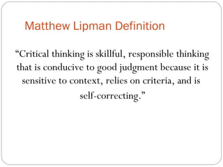 Matthew Lipman Definition
“Critical thinking is skillful, responsible thinking
that is conducive to good judgment because it is
sensitive to context, relies on criteria, and is
self-correcting.”
 