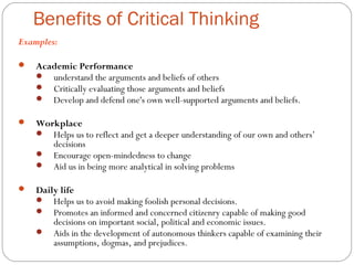 Benefits of Critical Thinking
Examples:
 Academic Performance
 understand the arguments and beliefs of others
 Critically evaluating those arguments and beliefs
 Develop and defend one's own well-supported arguments and beliefs.
 Workplace
 Helps us to reflect and get a deeper understanding of our own and others’
decisions
 Encourage open-mindedness to change
 Aid us in being more analytical in solving problems
 Daily life
 Helps us to avoid making foolish personal decisions.
 Promotes an informed and concerned citizenry capable of making good
decisions on important social, political and economic issues.
 Aids in the development of autonomous thinkers capable of examining their
assumptions, dogmas, and prejudices.
 