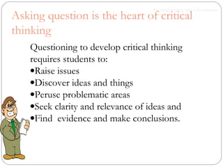 Questioning to develop critical thinking
requires students to:
•Raise issues
•Discover ideas and things
•Peruse problematic areas
•Seek clarity and relevance of ideas and
•Find evidence and make conclusions.
The critical thinking mind is the educated
mind
Asking question is the heart of critical
thinking
 