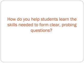 How do you help students learn the
skills needed to form clear, probing
questions?
 