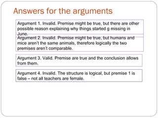 Answers for the arguments
Argument 1. Invalid. Premise might be true, but there are other
possible reason explaining why things started g missing in
June.
Argument 2. Invalid. Premise might be true, but humans and
mice aren’t the same animals, therefore logically the two
premises aren’t comparable.
Argument 3. Valid. Premise are true and the conclusion allows
from them.
Argument 4. Invalid. The structure is logical, but premise 1 is
false – not all teachers are female.
 