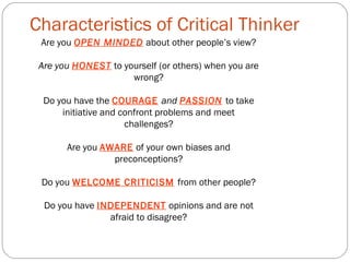 Characteristics of Critical Thinker
Are you OPEN MINDED about other people’s view?
Are you HONEST to yourself (or others) when you are
wrong?
Do you have the COURAGE and PASSION to take
initiative and confront problems and meet
challenges?
Are you AWARE of your own biases and
preconceptions?
Do you WELCOME CRITICISM from other people?
Do you have INDEPENDENT opinions and are not
afraid to disagree?
 