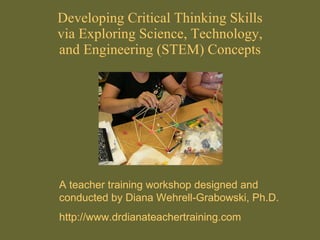 Developing Critical Thinking Skills via Exploring Science, Technology, and Engineering (STEM) Concepts A teacher training workshop designed and conducted by Diana Wehrell-Grabowski, Ph.D. http://www.drdianateachertraining.com 