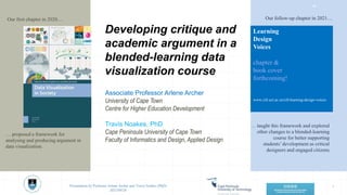 Developing critique and
academic argument in a
blended-learning data
visualization course
1
Presentation by Professor Arlene Archer and Travis Noakes (PhD)
2021/09/28
Associate Professor Arlene Archer
University of Cape Town
Centre for Higher Education Development
Travis Noakes, PhD
Cape Peninsula University of Cape Town
Faculty of Informatics and Design, Applied Design
Our first chapter in 2020… Our follow-up chapter in 2021…
Learning
Design
Voices
chapter &
book cover
forthcoming!
www.cilt.uct.ac.za/cilt/learning-design-voices
… proposed a framework for
analysing and producing argument in
data visualization.
… taught this framework and explored
other changes to a blended-learning
course for better supporting
students’development as critical
designers and engaged citizens.
‹#›
 