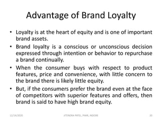 Advantage of Brand Loyalty
• Loyalty is at the heart of equity and is one of important
brand assets.
• Brand loyalty is a conscious or unconscious decision
expressed through intention or behavior to repurchase
a brand continually.
• When the consumer buys with respect to product
features, price and convenience, with little concern to
the brand there is likely little equity.
• But, if the consumers prefer the brand even at the face
of competitors with superior features and offers, then
brand is said to have high brand equity.
12/14/2020 20JITENDRA PATEL, PIMR, INDORE
 