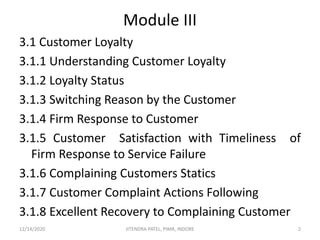 Module III
3.1 Customer Loyalty
3.1.1 Understanding Customer Loyalty
3.1.2 Loyalty Status
3.1.3 Switching Reason by the Customer
3.1.4 Firm Response to Customer
3.1.5 Customer Satisfaction with Timeliness of
Firm Response to Service Failure
3.1.6 Complaining Customers Statics
3.1.7 Customer Complaint Actions Following
3.1.8 Excellent Recovery to Complaining Customer
12/14/2020 2JITENDRA PATEL, PIMR, INDORE
 