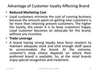Advantage of Customer loyalty Affecting Brand
• Reduced Marketing Cost
• Loyal customers minimize the cost of running business
because the amount spent on getting new customers is
far more than retaining present customers. The higher
the loyalty, the easier it is to keep customers happy.
Loyal customer becomes an advocate for the brand,
without any incentive.
• Trade Leverage
• A brand having strong loyalty base force retailers to
maintain adequate stock and allot enough shelf space
to accommodate the brand. At the extreme,
customer‘s shop choice depends on where their
preferred brand is available. So, at the retail brands
enjoy special recognition and treatment.
12/14/2020 22JITENDRA PATEL, PIMR, INDORE
 